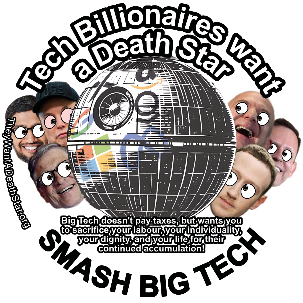 A circular image titled 'Big tech Wants a Death Star'. Looking inwards from the left and right sides of the image, Sundar Pichai (CEO Alphabet), Elon Musk (CEO SpaceX, with red eyes indicating drug use), Bill Gates (founder and substantial investor of Microsoft), Jeff Bezos (founder and former CEO Amazon), Peter Thiel (founder Palantir), and Mark zuckerberg (CEO Meta). They are looking, with broad smiles and bulging, cartoon like eyes towards a death star emblazened with the logos of their respective companies. A subtitle suggests to 'DESTROY BIG TECH', describing that 'Big tech doesn't pay taxes, but wants you to sacrifice your labour, your individuality, your dignity, and your life for their continued accumulation!'